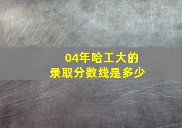 04年哈工大的录取分数线是多少