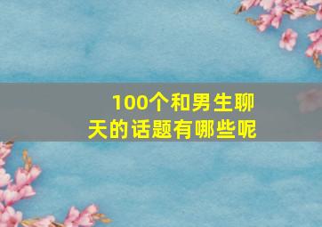 100个和男生聊天的话题有哪些呢