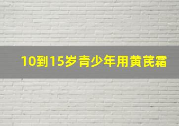 10到15岁青少年用黄芪霜