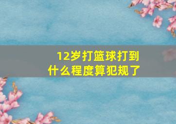 12岁打篮球打到什么程度算犯规了