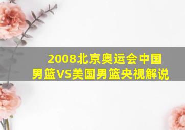 2008北京奥运会中国男篮VS美国男篮央视解说