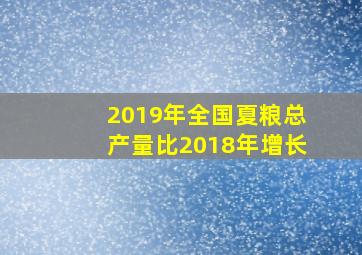 2019年全国夏粮总产量比2018年增长