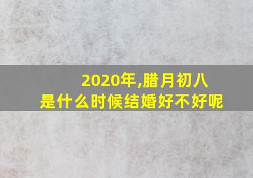 2020年,腊月初八是什么时候结婚好不好呢