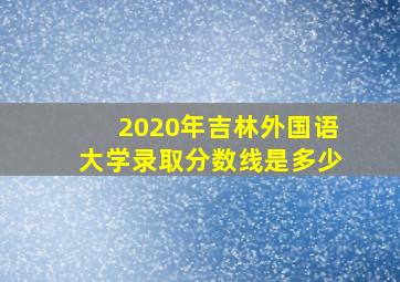 2020年吉林外国语大学录取分数线是多少