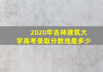 2020年吉林建筑大学高考录取分数线是多少