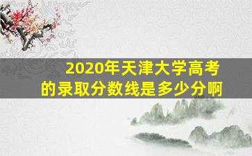 2020年天津大学高考的录取分数线是多少分啊