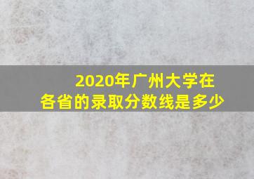 2020年广州大学在各省的录取分数线是多少