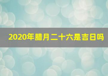 2020年腊月二十六是吉日吗