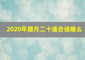 2020年腊月二十适合结婚么