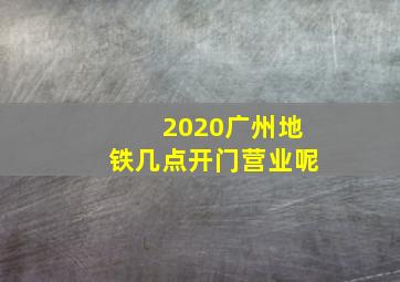 2020广州地铁几点开门营业呢