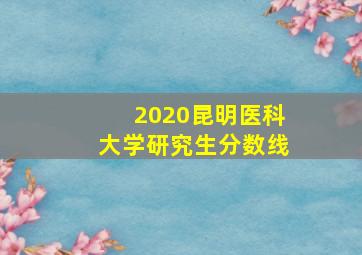 2020昆明医科大学研究生分数线