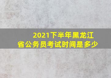 2021下半年黑龙江省公务员考试时间是多少