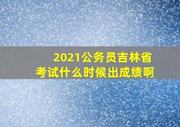 2021公务员吉林省考试什么时候出成绩啊