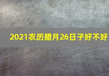 2021农历腊月26日子好不好