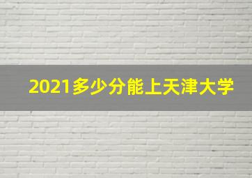 2021多少分能上天津大学