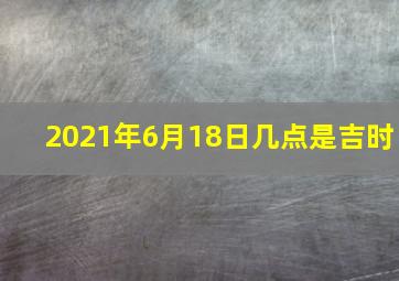 2021年6月18日几点是吉时