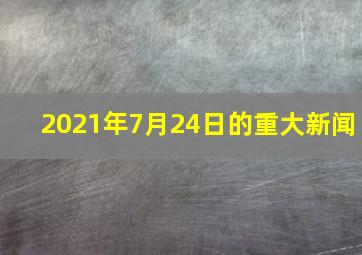 2021年7月24日的重大新闻