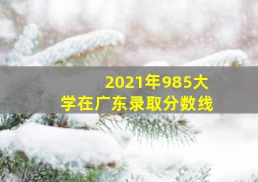 2021年985大学在广东录取分数线