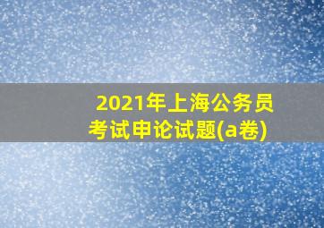 2021年上海公务员考试申论试题(a卷)