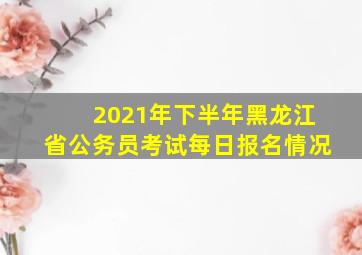 2021年下半年黑龙江省公务员考试每日报名情况