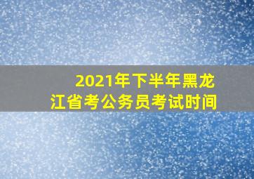 2021年下半年黑龙江省考公务员考试时间