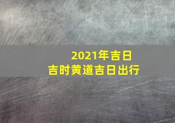 2021年吉日吉时黄道吉日出行