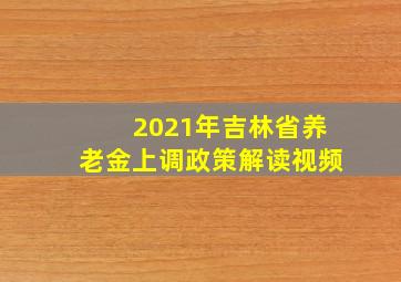 2021年吉林省养老金上调政策解读视频