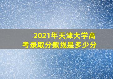 2021年天津大学高考录取分数线是多少分