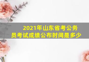 2021年山东省考公务员考试成绩公布时间是多少