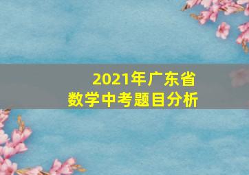 2021年广东省数学中考题目分析