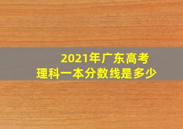 2021年广东高考理科一本分数线是多少