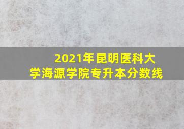 2021年昆明医科大学海源学院专升本分数线