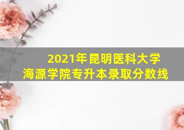 2021年昆明医科大学海源学院专升本录取分数线