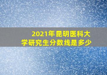 2021年昆明医科大学研究生分数线是多少