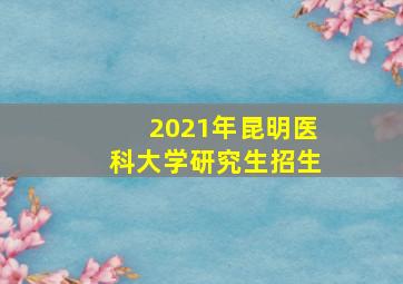 2021年昆明医科大学研究生招生