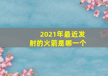 2021年最近发射的火箭是哪一个