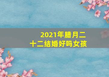 2021年腊月二十二结婚好吗女孩