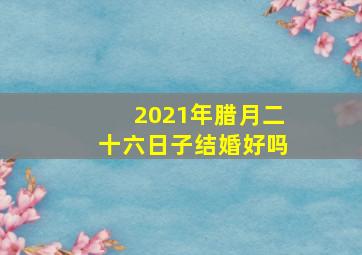 2021年腊月二十六日子结婚好吗