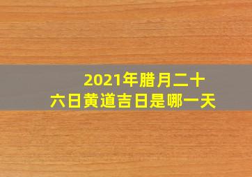 2021年腊月二十六日黄道吉日是哪一天