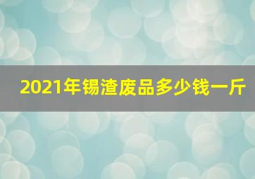 2021年锡渣废品多少钱一斤