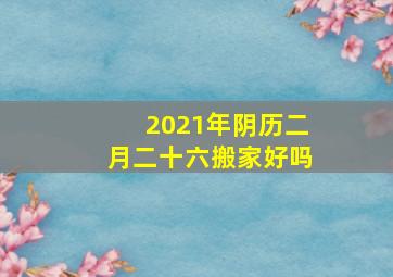 2021年阴历二月二十六搬家好吗