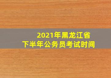 2021年黑龙江省下半年公务员考试时间