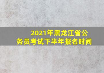 2021年黑龙江省公务员考试下半年报名时间