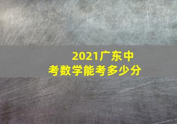 2021广东中考数学能考多少分