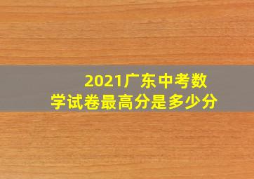 2021广东中考数学试卷最高分是多少分