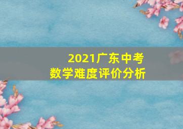 2021广东中考数学难度评价分析