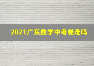 2021广东数学中考卷难吗