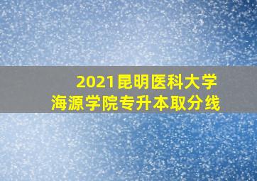 2021昆明医科大学海源学院专升本取分线