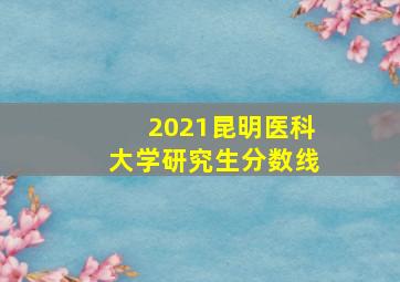 2021昆明医科大学研究生分数线