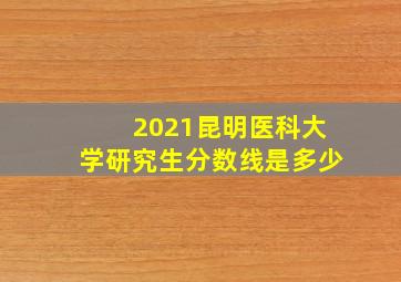 2021昆明医科大学研究生分数线是多少